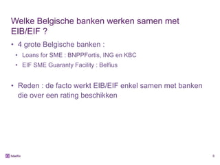 Welke Belgische banken werken samen met
EIB/EIF ?
• 4 grote Belgische banken :
 • Loans for SME : BNPPFortis, ING en KBC
 • EIF SME Guaranty Facility : Belfius


• Reden : de facto werkt EIB/EIF enkel samen met banken
  die over een rating beschikken




                                                          8
 