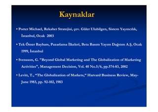 Kaynaklar
• Porter Michael, Rekabet Stratejisi, çev. Güler Ulubilgen, Sistem Yayıncılık,
                                      çev.       Ulubilgen,
   İstanbul, Ocak 2003

• Tek Ömer Baybars, Pazarlama İlkeleri, Beta Basım Yayım Dağıtım A.Ş, Ocak
           Baybars,
   1999, İstanbul

• Svensson, G. "Beyond Global Marketing and The Globalization of Marketing
  Svensson, "Beyond
   Activities",
   Activities", Management Decision, Vol. 40 No.5/6, pp.574-83, 2002
                           Decision, Vol.            pp.574-

• Levitt, T., “The Globalization of Markets,” Harvard Business Review, May-
  Levitt,     “The                  Markets,”                  Review, May-
   June 1983, pp. 92-102, 1983
              pp. 92-
 