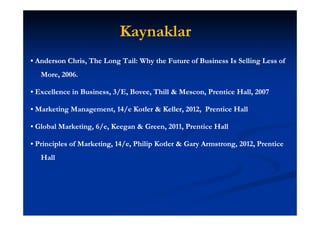 Kaynaklar
• Anderson Chris, The Long Tail: Why the Future of Business Is Selling Less of
           Chris,          Tail:
   More,
   More, 2006.

• Excellence in Business, 3/E, Bovee, Thill & Mescon, Prentice Hall, 2007
                Business,      Bovee,         Mescon,          Hall,

• Marketing Management, 14/e Kotler & Keller, 2012, Prentice Hall
            Management,

• Global Marketing, 6/e, Keegan & Green, 2011, Prentice Hall
                                  Green,

• Principles of Marketing, 14/e, Philip Kotler & Gary Armstrong, 2012, Prentice
   Hall
 