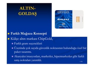 ALTIN-
         ALTIN-
         GOLDAŞ



   Farklı Mağaza Konsepti
   Külçe altın markası ChipGold,
                        ChipGold,
     Farklı gram seçenekleri
     Üzerinde çok sayıda güvenlik noktasının bulunduğu özel bir
      paket tasarımı.
     Akaryakıt istasyonları, marketler, hipermarketler gibi farklı
      satış noktaları yaratıldı.                               1.15
 