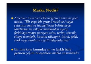 Marka Nedir?
   Amerikan Pazarlama Derneğinin Tanımına göre
    marka, “Bir veya bir grup üretici ve / veya
    satıcının mal ve hizmetlerini belirlemeye,
    tanıtmaya ve rakiplerininkinden ayırıp
    farklılaştırmaya yarayan isim, terim, sözcük,
    farklıla
    simge (sembol), tasarım (dizayn), işaret, şekil,
    renk veya bunların çeşitli bileşenleridir”
                        çe

   Bir markayı tanımlayan ve farklı hale
    getiren çeşitli bileşenleri marka unsurlarıdır.
                                      unsurlarıdır.
                                                   1.3
 