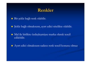 Renkler
   Bir şekle bağlı renk olabilir.

   Şekle bağlı olmaksızın, ayırt edici nitelikte olabilir.

   Mal ile birlikte özdeşleşmişse marka olarak tescil
    edilebilir.

   Ayırt edici olmaksızın sadece renk tescil konusu olmaz
 