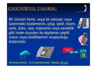 ENDÜSTRİYEL TASARIM :

Bir ürünün tümü, veya bir parçası veya
üzerindeki süslemenin, çizgi, şekil, biçim,
renk, doku, ses, malzeme veya esneklik
gibi insan duyuları ile algılanan çeşitli
unsur veya özelliklerinin oluşturduğu
bütünüdür.




Koruma süresi : 5 yıl (yenilenerek Toplam 25 yıl)
 