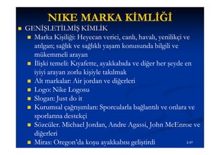 NIKE MARKA KİMLİĞİ
   GENİŞLETİLMİŞ KİMLİK
     Marka Kişiliği: Heyecan verici, canlı, havalı, yenilikçi ve
      atılgan; sağlık ve sağlıklı yaşam konusunda bilgili ve
      mükemmeli arayan
     İlişki temeli: Kıyafette, ayakkabıda ve diğer her şeyde en
      iyiyi arayan zorlu kişiyle takılmak
     Alt markalar: Air jordan ve diğerleri
     Logo: Nike Logosu
     Slogan: Just do it
     Kurumsal çağrışımları: Sporcularla bağlantılı ve onlara ve
      sporlarına destekçi
     Sözcüler. Michael Jordan, Andre Agassi, John McEnroe ve
                                          Agassi,
      diğerleri
     Miras: Oregon’da koşu ayakkabısı geliştirdi               2.47
 