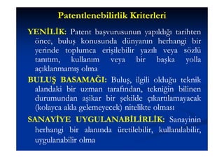 Patentlenebilirlik Kriterleri
YENİLİK: Patent başvurusunun yapıldığı tarihten
YENİLİK:
  önce, buluş konusunda dünyanın herhangi bir
  yerinde toplumca erişilebilir yazılı veya sözlü
  tanıtım, kullanım veya bir başka yolla
  açıklanmamış olma
BULUŞ BASAMAĞI: Buluş, ilgili olduğu teknik
          BASAMAĞI:
  alandaki bir uzman tarafından, tekniğin bilinen
  durumundan aşikar bir şekilde çıkartılamayacak
  (kolayca akla gelemeyecek) nitelikte olması
SANAYİYE UYGULANABİLİRLİK: Sanayinin
               UYGULANABİLİRLİK:
  herhangi bir alanında üretilebilir, kullanılabilir,
  uygulanabilir olma
 