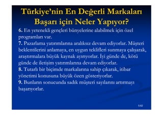 Türkiye’nin En Değerli Markaları
    Başarı için Neler Yapıyor?
6. En yetenekli gençleri bünyelerine alabilmek için özel
programları var.
7. Pazarlama yatırımlarına aralıksız devam ediyorlar. Müşteri
beklentilerini anlamaya, en uygun teklifleri sunmaya çalışarak,
araştırmalara büyük kaynak ayırıyorlar. İyi günde de, kötü
günde de iletişim yatırımlarına devam ediyorlar.
8. Tutarlı bir biçimde markalarına sahip çıkarak, itibar
yönetimi konusuna büyük özen gösteriyorlar.
9. Bunların sonucunda sadık müşteri sayılarını artırmayı
başarıyorlar.

                                                           5.62
 