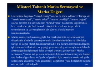 Müşteri Tabanlı Marka Sermayesi ve
                   Marka Değeri
   Literatürde İngilizce “brand equity” olarak da ifade edilen ve Türkçe de
                          “brand equity”
    “marka sermayesi”, “marka ederi”, “marka denkliği”, “marka değeri”
    olarak çevrilen bu kavram hem “brand value” kavramını kapsamakta,
                                     “brand value”
    hem markanın gücünü hem de tüketicinin markaya karşı belirli
    tutumlarının ve davranışlarının bir kümesi olarak markayı
    tanımlamaktadır.
   Marka sermayesi kavramı, güçlü bir marka isminin ve sembolünün
    tüketicinin zihninde yarattığı olumlu izlenimlerin ürüne ve tüketiciye
    kattığı ek değer olarak tanımlanmaktadır. Bu durum, işletmenin değerini
    işletmenin aktiflerinden ve yaptığı yatırımlara kıyasla satışlarının daha da
    arttıracağından işletmeyi daha kıymetli duruma getirecektir. Marka
    sermayesi, “marka adı ya da sembolüyle ilişkilendirilen ürün yada hizmet
    tarafından diğer firma ve/yada müşterileri için yaratılan marka adı yada
    sembolüne eklenmiş (yada çıkarılmış) değerlerin (yada borçların) bütünü”
    olarak ifade edilmektedir.                                             2.64
 
