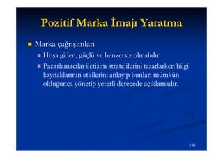 Pozitif Marka İmajı Yaratma
   Marka çağrışımları
     Hoşa giden, güçlü ve benzersiz olmalıdır
     Pazarlamacılar iletişim stratejilerini tasarlarken bilgi
      kaynaklarının etkilerini anlayıp bunları mümkün
      olduğunca yönetip yeterli derecede açıklamadır.




                                                                 2.66
 