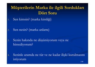 Müşterilerin Marka ile ilgili Sordukları
                   Dört Soru
1.    Sen kimsin? (marka kimliği)

2.    Sen nesin? (marka anlamı)

3.    Senin hakında ne düşünüyorum veya ne
      hissediyorum?

4.    Seninle aramda ne tür ve ne kadar ilişki kurulmasını
      istiyorum
                                                      2.68
 