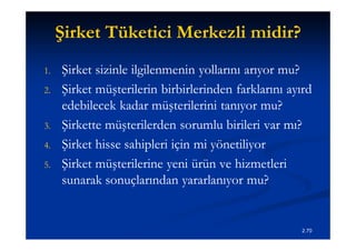 Şirket Tüketici Merkezli midir?
1.   Şirket sizinle ilgilenmenin yollarını arıyor mu?
2.   Şirket müşterilerin birbirlerinden farklarını ayırd
     edebilecek kadar müşterilerini tanıyor mu?
3.   Şirkette müşterilerden sorumlu birileri var mı?
4.   Şirket hisse sahipleri için mi yönetiliyor
5.   Şirket müşterilerine yeni ürün ve hizmetleri
     sunarak sonuçlarından yararlanıyor mu?


                                                      2.70
 
