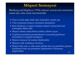 Müşteri Sermayesi
Blattberg and Deighton (1996) müşteri sermayesini maksimize
etmek için sekiz kural önermektedir:
                       önermektedir:

   Önce en fazla değer ifade eden müşterilere yatırım yap
   Ürün yönetimini müşteri yönetimine dönüştürün
   Satış artırılması ve çapraz satışların müşteri sermayesini nasıl
    artıracağına dikkat edin
   Müşteri edinme maliyetlerini azaltma yollarını arayın
   Uygulanan pazarlama programlarının sonucunda geçekleşen
    kazanımları ve kayıpları hesaplayın
   Müşteri sermayesi ile markayı ilişkilendirin
   Müşteriyi elde tutabilmeyi inceleyin
   Müşteri elde etme ve elde tutma çabaları için ayrı pazarlama planları
    hazırlamayı hatta ayrı pazarlama örgütlenmesi oluşturmayı
    değerlendirin                                                    2.73
 