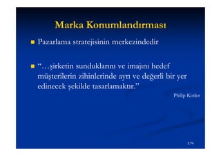 Marka Konumlandırması
   Pazarlama stratejisinin merkezindedir

   “…şirketin sunduklarını ve imajını hedef
    müşterilerin zihinlerinde ayrı ve değerli bir yer
    edinecek şekilde tasarlamaktır.”
                                                Philip Kotler




                                                        3.74
 