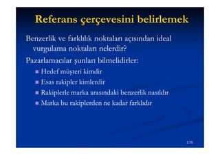 Referans çerçevesini belirlemek
Benzerlik ve farklılık noktaları açısından ideal
  vurgulama noktaları nelerdir?
Pazarlamacılar şunları bilmelidirler:
    Hedef müşteri kimdir
    Esas rakipler kimlerdir

    Rakiplerle marka arasındaki benzerlik nasıldır

    Marka bu rakiplerden ne kadar farklıdır




                                                      3.75
 