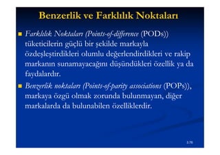 Benzerlik ve Farklılık Noktaları
   Farklılık Noktaları (Points-of-difference (PODs))
                         (Points-of-          (PODs))
    tüketicilerin güçlü bir şekilde markayla
    özdeşleştirdikleri olumlu değerlendirdikleri ve rakip
    markanın sunamayacağını düşündükleri özellik ya da
    faydalardır.
   Benzerlik noktaları (Points-of-parity associations (POPs)),
                        (Points-of-                    (POPs))
    markaya özgü olmak zorunda bulunmayan, diğer
    markalarda da bulunabilen özelliklerdir.



                                                            3.76
 