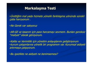Markalaşma Testi

•Ürettiğim mal yada hizmete yönelik farklılaşma yönünde sürekli
çaba harcıyorum .

•Ne Gerek var satıyoruz

•AR-GE ve tasarım için para harcamayı sevmem. Bunları gereksiz
“maliyet” olarak görüyorum.

•Kalite ve Verimlilik için yönetim anlayışlarımı geliştiriyorum
•kurum çalışanlarına yönelik bir programım var. Kurumsal aidiyeti
artırmaya çalışıyorum.

•Bu işsizlikte ne aidiyeti ne benimsemesi?
 