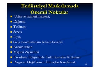 Endüstriyel Markalamada
            Önemli Noktalar
    Ürün ve hizmetin kalitesi,
   Dağıtım,
   Teslimat,
   Servis,
   Fiyat,
   Satış sorumlularının iletişim becerisi
   Kurum itibarı
   Müşteri Ziyaretleri
   Pazarlama İletişiminde Farklı Kanallar Kullanma
   Duygusal Değil Somut İhtiyaçları Karşılamak.      3.81
 