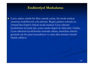 Endüstriyel Markalama

   Lycra,
    Lycra, sadece elastik bir fiber satmak yerine, bir moda markası
    yaratmayı hedefleyerek yola çıkmıştı. Bugün gelinen noktada ise
    Armani’den Esprit’e birçok moda markası Lycra etiketini
    kıyafetlerine koymak için, ayrıca marka değeri de ödüyorlar. Çünkü,
    Lycra etiketinin kıyafetlerinin üzerinde olması, üreticilere tüketici
    gözünde artı bir puan kazandırıyor ve satın alma kararını önemli
    ölçüde etkiliyor.




                                                                        3.83
 