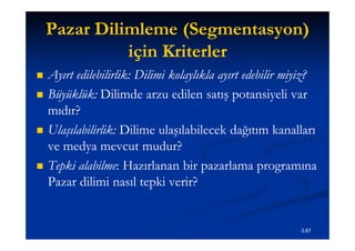 Pazar Dilimleme (Segmentasyon)
                     (Segmentasyon)
              için Kriterler
   Ayırt edilebilirlik: Dilimi kolaylıkla ayırt edebilir miyiz?
          edilebilirlik:
   Büyüklük:
    Büyüklük: Dilimde arzu edilen satış potansiyeli var
    mıdır?
   Ulaşılabilirlik:
    Ulaşılabilirlik: Dilime ulaşılabilecek dağıtım kanalları
    ve medya mevcut mudur?
   Tepki alabilme: Hazırlanan bir pazarlama programına
           alabilme:
    Pazar dilimi nasıl tepki verir?


                                                            3.87
 