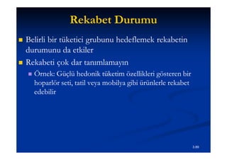 Rekabet Durumu
   Belirli bir tüketici grubunu hedeflemek rekabetin
    durumunu da etkiler
   Rekabeti çok dar tanımlamayın
       Örnek: Güçlü hedonik tüketim özellikleri gösteren bir
        hoparlör seti, tatil veya mobilya gibi ürünlerle rekabet
        edebilir




                                                                   3.89
 