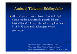 Ambalaj Tüketimi Etkileyebilir
   48 farklı gıda ve kişisel bakım ürünü ile ilgili
    olarak yapılan araştırmada paketin iki katı
    büyüklüğünde olması tüketicilerin ilgili ürünleri
    %18-
    %18-%32 daha fazla tükettiğini ortaya
    çıkarmıştır.



                  Valerie Folkes, Ingrid Martin and Kamal Gupta,
                           Folkes,
                  “When to Say When: Effects of Supply on Usage,”
                   Journal of Consumer Research, 20 December 1993, 467-477.
                                       Research,                   467-       4.93
 