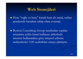 Web Stratejileri
   Hem “tuğla ve harç” kanalı hem de sanal, online
    perakende kanalına sahip olma avantajı.

   Boston Consulting Group tarafından yapılan
    araştırma çoklu kanal kullanan şirketlerin
    internet kullananlara göre müşteri edinme
    maliyetlerini %50 azalttıkları ortaya çıkmıştır.


                                                       5.96
 