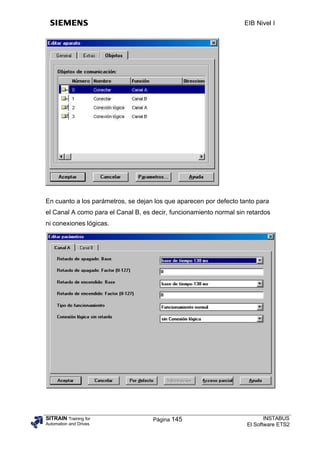 EIB Nivel I




En cuanto a los parámetros, se dejan los que aparecen por defecto tanto para
el Canal A como para el Canal B, es decir, funcionamiento normal sin retardos
ni conexiones lógicas.




SITRAIN Training for                Página 145                              INSTABUS
Automation and Drives                                                El Software ETS2
 