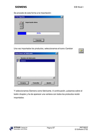 EIB Nivel I


Se procede de esta forma a la importación:




Una vez importados los productos, seleccionamos el icono Cambiar




Y seleccionamos Siemens como fabricante. A continuación, pulsamos sobre el
botón Aceptar y ha de aparecer una ventana con todos los productos recién
importados:




SITRAIN Training for                 Página 57                            INSTABUS
Automation and Drives                                              El Software ETS2
 