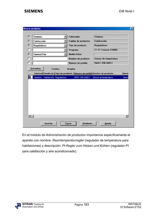 EIB Nivel I




En el módulo de Administración de productos importamos específicamente el
aparato con nombre: Raumtemperaturregler (regulador de temperatura para
habitaciones) y descripción: PI-Regler zum Heizen und Kühlen (regulador PI
para calefacción y aire acondicionado).




SITRAIN Training for                 Página 183                            INSTABUS
Automation and Drives                                               El Software ETS2
 