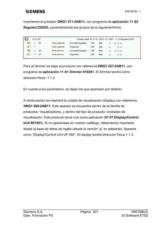 EIB NIVEL 1


Insertamos el pulsador 5WG1 211-2AB11, con programa de aplicación 11 S2
Regulad 220203, parametrizando los grupos de la siguiente forma:




Para el dimmer se elige el producto con referencia 5WG1 527-2AB11, con
programa de aplicación 11 A1 Dimmer 610201. El dimmer tendrá como
dirección física: 1.1.2.


En cuanto a los parámetros, se dejan los que aparecen por defecto.


A continuación se insertará la unidad de visualización (display) con referencia
5WG1 585-2AB11. Este aparato se encuentra dentro de la familia de
productos: Visualizadores, y dentro del tipo de producto: Unidades de
visualización. Este producto tiene una única aplicación (01 07 Display/Control
Unit 801501). Si no apareciese en nuestro catálogo, deberíamos importarlo
desde la base de datos de inglés (desde la versión “g” en adelante). Aparece
como “Display/Control Unit UP 585”. El display tendrá dirección física 1.1.3.




Siemens S.A.                           Página 201                          INSTABUS
Dpto. Formación PS                                                  El Software ETS2
 