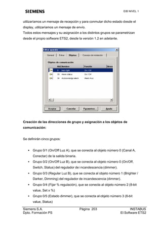 EIB NIVEL 1



utilizaríamos un mensaje de recepción y para conmutar dicho estado desde el
display, utilizaríamos un mensaje de envío.
Todos estos mensajes y su asignación a los distintos grupos se parametrizan
desde el propio software ETS2, desde la versión 1.2 en adelante.




Creación de las direcciones de grupo y asignación a los objetos de
comunicación:


Se definirán cinco grupos:


   •   Grupo 0/1 (On/Off Luz A), que se conecta al objeto número 0 (Canal A,
       Conectar) de la salida binaria.
   •   Grupo 0/2 (On/Off Luz B), que se conecta al objeto número 0 (On/Off,
       Switch, Status) del regulador de i ncandescencia (dimmer).
   •   Grupo 0/3 (Regular Luz B), que se conecta al objeto número 1 (Brighter /
       Darker, Dimming) del regulador de incandescencia (dimmer).
   •   Grupo 0/4 (Fijar % regulación), que se conecta al objeto número 2 (8-bit
       value, Set x %)
   •   Grupo 0/5 (Estado dimmer), que se conecta al objeto número 3 (8-bit
       value, Status)

Siemens S.A.                             Página 203                        INSTABUS
Dpto. Formación PS                                                  El Software ETS2
 