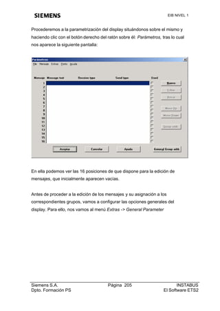 EIB NIVEL 1



Procederemos a la parametrización del display situándonos sobre el mismo y
haciendo clic con el botón derecho del ratón sobre él: Parámetros, tras lo cual
nos aparece la siguiente pantalla:




En ella podemos ver las 16 posiciones de que dispone para la edición de
mensajes, que inicialmente aparecen vacías.


Antes de proceder a la edición de los mensajes y su asignación a los
correspondientes grupos, vamos a configurar las opciones generales del
display. Para ello, nos vamos al menú Extras -> General Parameter




Siemens S.A.                           Página 205                          INSTABUS
Dpto. Formación PS                                                  El Software ETS2
 