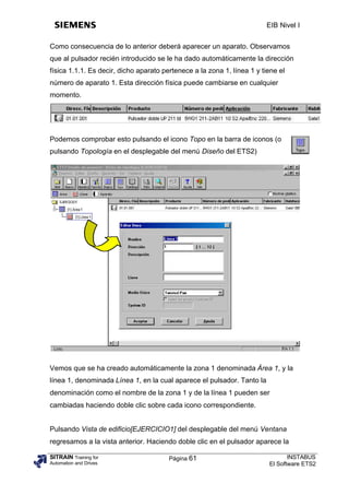 EIB Nivel I


Como consecuencia de lo anterior deberá aparecer un aparato. Observamos
que al pulsador recién introducido se le ha dado automáticamente la dirección
física 1.1.1. Es decir, dicho aparato pertenece a la zona 1, línea 1 y tiene el
número de aparato 1. Esta dirección física puede cambiarse en cualquier
momento.




Podemos comprobar esto pulsando el icono Topo en la barra de iconos (o
pulsando Topología en el desplegable del menú Diseño del ETS2)




Vemos que se ha creado automáticamente la zona 1 denominada Área 1, y la
línea 1, denominada Línea 1, en la cual aparece el pulsador. Tanto la
denominación como el nombre de la zona 1 y de la línea 1 pueden ser
cambiadas haciendo doble clic sobre cada icono correspondiente.


Pulsando Vista de edificio[EJERCICIO1] del desplegable del menú Ventana
regresamos a la vista anterior. Haciendo doble clic en el pulsador aparece la

SITRAIN Training for                    Página 61                               INSTABUS
Automation and Drives                                                    El Software ETS2
 