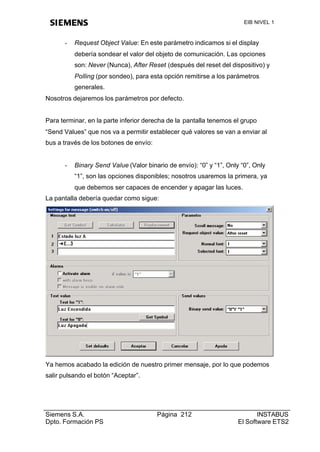EIB NIVEL 1



      -   Request Object Value: En este parámetro indicamos si el display
          debería sondear el valor del objeto de comunicación. Las opciones
          son: Never (Nunca), After Reset (después del reset del dispositivo) y
          Polling (por sondeo), para esta opción remitirse a los parámetros
          generales.
Nosotros dejaremos los parámetros por defecto.


Para terminar, en la parte inferior derecha de la pantalla tenemos el grupo
“Send Values” que nos va a permitir establecer qué valores se van a enviar al
bus a través de los botones de envío:


      -   Binary Send Value (Valor binario de envío): “0” y “1”, Only “0”, Only
          “1”, son las opciones disponibles; nosotros usaremos la primera, ya
          que debemos ser capaces de encender y apagar las luces.
La pantalla debería quedar como sigue:




Ya hemos acabado la edición de nuestro primer mensaje, por lo que podemos
salir pulsando el botón “Aceptar”.




Siemens S.A.                            Página 212                          INSTABUS
Dpto. Formación PS                                                   El Software ETS2
 