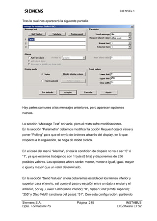 EIB NIVEL 1



Tras lo cual nos aparecerá la siguiente pantalla




Hay partes comunes a los mensajes anteriores, pero aparecen opciones
nuevas.


La sección “Message Text” no varía, pero el resto sufre modificaciones.
En la sección “Parámetro” debemos modificar la opción Request object value y
poner “Polling” para que el envío de órdenes a través del display, en lo que
respecta a la regulación, se haga de modo cíclico.


En el caso del menú “Alarma”, ahora la condición de disparo no va a ser “0” ó
“1”, ya que estamos trabajando con 1 byte (8 bits) y disponemos de 256
posibles valores. Las opciones ahora serán: menor, menor o igual, igual, mayor
o igual y mayor que un valor determinado.


En la sección “Send Values” ahora deberemos establecer los límites inferior y
superior para el envío, así como el paso o escalón entre un dato a enviar y el
anterior, por ej., Lower Limit (límite inferior): “0”, Upper Limit (límite superior):
“255” y Step Width (anchura del paso): “51”. Con esta configuración, partiendo

Siemens S.A.                               Página 215                            INSTABUS
Dpto. Formación PS                                                        El Software ETS2
 