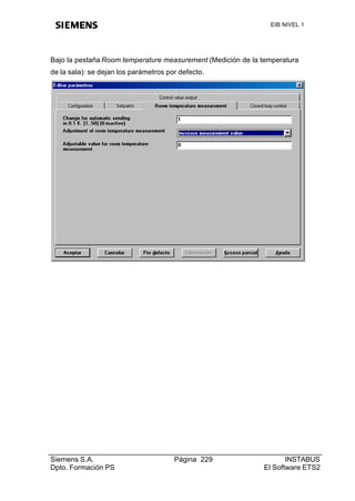 EIB NIVEL 1




Bajo la pestaña Room temperature measurement (Medición de la temperatura
de la sala): se dejan los parámetros por defecto.




Siemens S.A.                           Página 229                   INSTABUS
Dpto. Formación PS                                           El Software ETS2
 