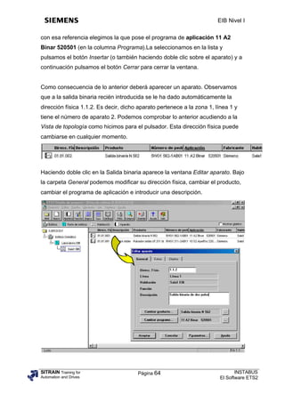 EIB Nivel I

con esa referencia elegimos la que pose el programa de aplicación 11 A2
Binar 520501 (en la columna Programa).La seleccionamos en la lista y
pulsamos el botón Insertar (o también haciendo doble clic sobre el aparato) y a
continuación pulsamos el botón Cerrar para cerrar la ventana.


Como consecuencia de lo anterior deberá aparecer un aparato. Observamos
que a la salida binaria recién introducida se le ha dado automáticamente la
dirección física 1.1.2. Es decir, dicho aparato pertenece a la zona 1, línea 1 y
tiene el número de aparato 2. Podemos comprobar lo anterior acudiendo a la
Vista de topología como hicimos para el pulsador. Esta dirección física puede
cambiarse en cualquier momento.




Haciendo doble clic en la Salida binaria aparece la ventana Editar aparato. Bajo
la carpeta General podemos modificar su dirección física, cambiar el producto,
cambiar el programa de aplicación e introducir una descripción.




SITRAIN Training for                   Página 64                               INSTABUS
Automation and Drives                                                   El Software ETS2
 