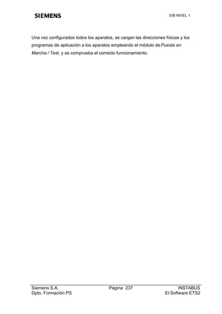 EIB NIVEL 1




Una vez configurados todos los aparatos, se cargan las direcciones físicas y los
programas de aplicación a los aparatos empleando el módulo de Puesta en
Marcha / Test, y se comprueba el correcto funcionamiento.




Siemens S.A.                           Página 237                         INSTABUS
Dpto. Formación PS                                                 El Software ETS2
 