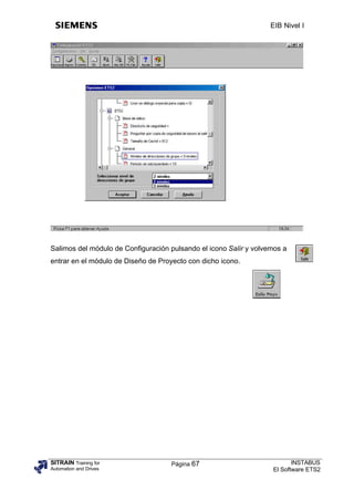 EIB Nivel I




Salimos del módulo de Configuración pulsando el icono Salir y volvemos a
entrar en el módulo de Diseño de Proyecto con dicho icono.




SITRAIN Training for                Página 67                             INSTABUS
Automation and Drives                                              El Software ETS2
 