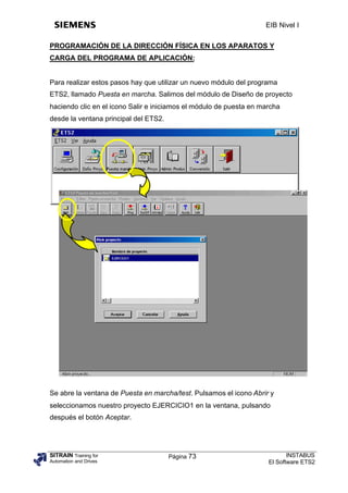 EIB Nivel I

PROGRAMACIÓN DE LA DIRECCIÓN FÍSICA EN LOS APARATOS Y
CARGA DEL PROGRAMA DE APLICACIÓN:


Para realizar estos pasos hay que utilizar un nuevo módulo del programa
ETS2, llamado Puesta en marcha. Salimos del módulo de Diseño de proyecto
haciendo clic en el icono Salir e iniciamos el módulo de puesta en marcha
desde la ventana principal del ETS2.




Se abre la ventana de Puesta en marcha/test. Pulsamos el icono Abrir y
seleccionamos nuestro proyecto EJERCICIO1 en la ventana, pulsando
después el botón Aceptar.




SITRAIN Training for                   Página 73                            INSTABUS
Automation and Drives                                                El Software ETS2
 
