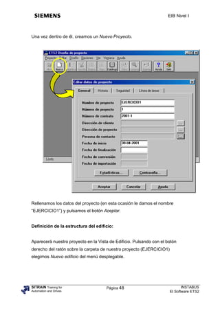 EIB Nivel I



Una vez dentro de él, creamos un Nuevo Proyecto.




Rellenamos los datos del proyecto (en esta ocasión le damos el nombre
“EJERCICIO1”) y pulsamos el botón Aceptar.


Definición de la estructura del edificio:


Aparecerá nuestro proyecto en la Vista de Edificio. Pulsando con el botón
derecho del ratón sobre la carpeta de nuestro proyecto (EJERCICIO1)
elegimos Nuevo edificio del menú desplegable.




SITRAIN Training for                 Página 48                               INSTABUS
Automation and Drives                                                 El Software ETS2
 