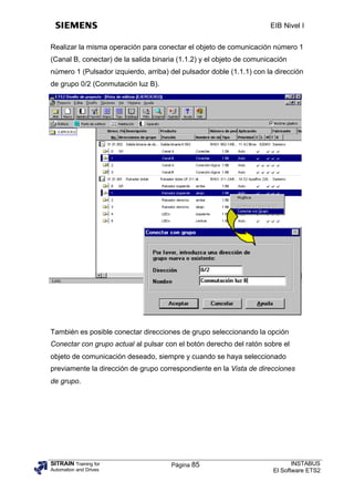 EIB Nivel I


Realizar la misma operación para conectar el objeto de comunicación número 1
(Canal B, conectar) de la salida binaria (1.1.2) y el objeto de comunicación
número 1 (Pulsador izquierdo, arriba) del pulsador doble (1.1.1) con la dirección
de grupo 0/2 (Conmutación luz B).




También es posible conectar direcciones de grupo seleccionando la opción
Conectar con grupo actual al pulsar con el botón derecho del ratón sobre el
objeto de comunicación deseado, siempre y cuando se haya seleccionado
previamente la dirección de grupo correspondiente en la Vista de direcciones
de grupo.




SITRAIN Training for                  Página 85                               INSTABUS
Automation and Drives                                                  El Software ETS2
 