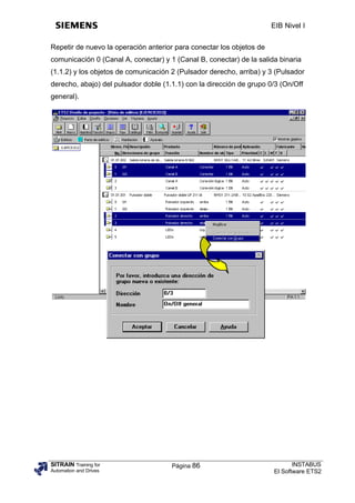 EIB Nivel I


Repetir de nuevo la operación anterior para conectar los objetos de
comunicación 0 (Canal A, conectar) y 1 (Canal B, conectar) de la salida binaria
(1.1.2) y los objetos de comunicación 2 (Pulsador derecho, arriba) y 3 (Pulsador
derecho, abajo) del pulsador doble (1.1.1) con la dirección de grupo 0/3 (On/Off
general).




SITRAIN Training for                  Página 86                              INSTABUS
Automation and Drives                                                 El Software ETS2
 