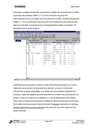 EIB Nivel I


Se puede completar el ejemplo conectando el objeto de comunicación 4 (LEDs,
izquierda) del pulsador doble (1.1.1) con la dirección de grupo 0/1
(Conmutación luz A) y el objeto de comunicación 5 (LEDs, central) del pulsador
doble (1.1.1) con la dirección de grupo 0/2 (Conmutación luz B), para que los
leds se enciendan cuando las luces correspondientes estén encendidas. El
resultado final es el de la figura.




Obsérvese que se pueden conectar varias direcciones de grupo a un mismo
objeto de comunicación (si el producto lo permite, ya que el número de
direcciones de grupo asignables a un objeto de comunicación depende del
producto, habiendo objetos que sólo permiten la conexión de una dirección de
grupo), como en el caso de los objetos 0 y 1 de la salida binaria que deben
hacer caso a direcciones de grupo enviadas por distintos sensores o emisores.
Si el objeto de comunicación tiene la función de sensor solamente se usará la
primera dirección de grupo asignada como dirección de envío (dirección de
grupo emisora)




SITRAIN Training for                  Página 87                              INSTABUS
Automation and Drives                                                 El Software ETS2
 
