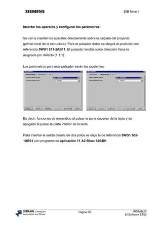 EIB Nivel I



Insertar los aparatos y configurar los parámetros:


Se van a insertar los aparatos directamente sobre la carpeta del proyecto
(primer nivel de la estructura). Para el pulsador doble se elegirá el producto con
referencia 5WG1 211-2AB11. El pulsador tendrá como dirección física la
asignada por defecto (1.1.1).


Los parámetros para este pulsador serán los siguientes:




Es decir, funciones de encendido al pulsar la parte superior de la tecla y de
apagado al pulsar la parte inferior de la tecla.


Para insertar la salida binaria de dos polos se elige la de referencia 5WG1 562-
1AB01 con programa de aplicación 11 A2 Binar 520401.




SITRAIN Training for                    Página 92                              INSTABUS
Automation and Drives                                                   El Software ETS2
 