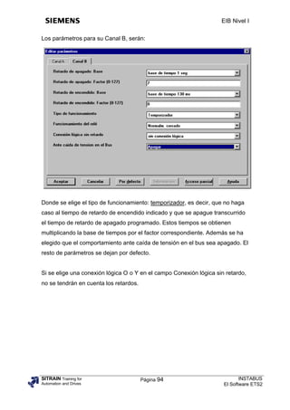 EIB Nivel I


Los parámetros para su Canal B, serán:




Donde se elige el tipo de funcionamiento: temporizador, es decir, que no haga
caso al tiempo de retardo de encendido indicado y que se apague transcurrido
el tiempo de retardo de apagado programado. Estos tiempos se obtienen
multiplicando la base de tiempos por el factor correspondiente. Además se ha
elegido que el comportamiento ante caída de tensión en el bus sea apagado. El
resto de parámetros se dejan por defecto.


Si se elige una conexión lógica O o Y en el campo Conexión lógica sin retardo,
no se tendrán en cuenta los retardos.




SITRAIN Training for                    Página 94                           INSTABUS
Automation and Drives                                                El Software ETS2
 