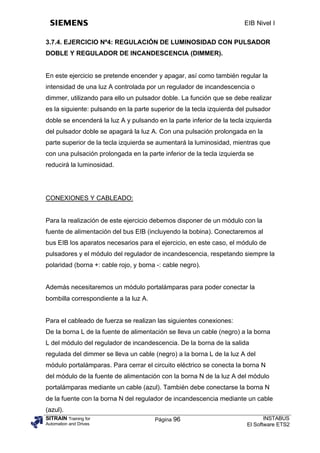 EIB Nivel I

3.7.4. EJERCICIO Nº4: REGULACIÓN DE LUMINOSIDAD CON PULSADOR
DOBLE Y REGULADOR DE INCANDESCENCIA (DIMMER).


En este ejercicio se pretende encender y apagar, así como también regular la
intensidad de una luz A controlada por un regulador de incandescencia o
dimmer, utilizando para ello un pulsador doble. La función que se debe realizar
es la siguiente: pulsando en la parte superior de la tecla izquierda del pulsador
doble se encenderá la luz A y pulsando en la parte inferior de la tecla izquierda
del pulsador doble se apagará la luz A. Con una pulsación prolongada en la
parte superior de la tecla izquierda se aumentará la luminosidad, mientras que
con una pulsación prolongada en la parte inferior de la tecla izquierda se
reducirá la luminosidad.




CONEXIONES Y CABLEADO:


Para la realización de este ejercicio debemos disponer de un módulo con la
fuente de alimentación del bus EIB (incluyendo la bobina). Conectaremos al
bus EIB los aparatos necesarios para el ejercicio, en este caso, el módulo de
pulsadores y el módulo del regulador de incandescencia, respetando siempre la
polaridad (borna +: cable rojo, y borna -: cable negro).


Además necesitaremos un módulo portalámparas para poder conectar la
bombilla correspondiente a la luz A.


Para el cableado de fuerza se realizan las siguientes conexiones:
De la borna L de la fuente de alimentación se lleva un cable (negro) a la borna
L del módulo del regulador de incandescencia. De la borna de la salida
regulada del dimmer se lleva un cable (negro) a la borna L de la luz A del
módulo portalámparas. Para cerrar el circuito eléctrico se conecta la borna N
del módulo de la fuente de alimentación con la borna N de la luz A del módulo
portalámparas mediante un cable (azul). También debe conectarse la borna N
de la fuente con la borna N del regulador de incandescencia mediante un cable
(azul).
SITRAIN Training for                   Página 96                               INSTABUS
Automation and Drives                                                   El Software ETS2
 