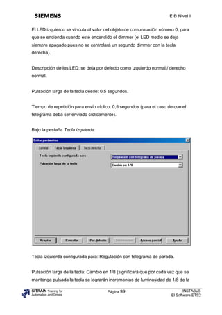 EIB Nivel I


El LED izquierdo se vincula al valor del objeto de comunicación número 0, para
que se encienda cuando esté encendido el dimmer (el LED medio se deja
siempre apagado pues no se controlará un segundo dimmer con la tecla
derecha).


Descripción de los LED: se deja por defecto como izquierdo normal / derecho
normal.


Pulsación larga de la tecla desde: 0,5 segundos.


Tiempo de repetición para envío cíclico: 0,5 segundos (para el caso de que el
telegrama deba ser enviado cíclicamente).


Bajo la pestaña Tecla izquierda:




Tecla izquierda configurada para: Regulación con telegrama de parada.


Pulsación larga de la tecla: Cambio en 1/8 (significará que por cada vez que se
mantenga pulsada la tecla se lograrán incrementos de luminosidad de 1/8 de la

SITRAIN Training for                  Página 99                              INSTABUS
Automation and Drives                                                 El Software ETS2
 