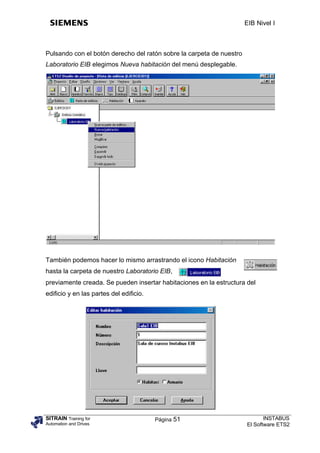 EIB Nivel I



Pulsando con el botón derecho del ratón sobre la carpeta de nuestro
Laboratorio EIB elegimos Nueva habitación del menú desplegable.




También podemos hacer lo mismo arrastrando el icono Habitación
hasta la carpeta de nuestro Laboratorio EIB,
previamente creada. Se pueden insertar habitaciones en la estructura del
edificio y en las partes del edificio.




SITRAIN Training for                     Página 51                           INSTABUS
Automation and Drives                                                 El Software ETS2
 