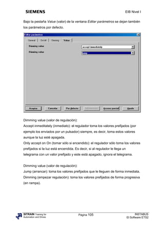 EIB Nivel I

Bajo la pestaña Value (valor) de la ventana Editar parámetros se dejan también
los parámetros por defecto.




Dimming value (valor de regulación):
Accept inmeditately (inmediato): el regulador toma los valores prefijados (por
ejemplo los enviados por un pulsador) siempre, es decir, toma estos valores
aunque la luz esté apagada.
Only accept on On (tomar sólo si encendido): el regulador sólo toma los valores
prefijados si la luz está encendida. Es decir, si al regulador le llega un
telegrama con un valor prefijado y este está apagado, ignora el telegrama.


Dimming value (valor de regulación):
Jump (arrancar): toma los valores prefijados que le lleguen de forma inmediata.
Dimming (empezar regulación): toma los valores prefijados de forma progresiva
(en rampa).




SITRAIN Training for                   Página 105                                   INSTABUS
Automation and Drives                                                        El Software ETS2
 