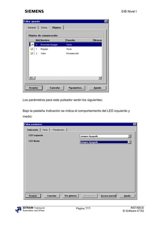 EIB Nivel I




Los parámetros para este pulsador serán los siguientes:


Bajo la pestaña Indicación se indica el comportamiento del LED izquierdo y
medio:




SITRAIN Training for                Página 111                              INSTABUS
Automation and Drives                                                El Software ETS2
 